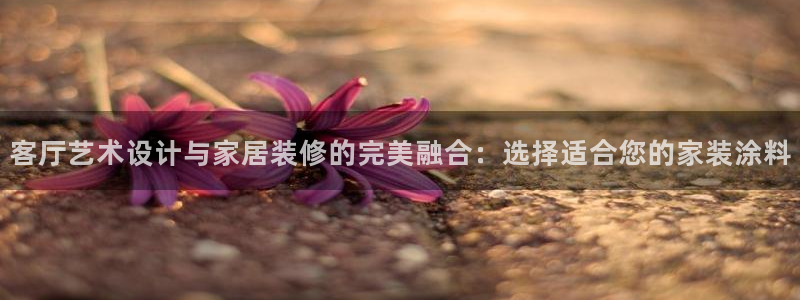 和记官网：客厅艺术设计与家居装修的完美融合：选择适合您的家装涂料
